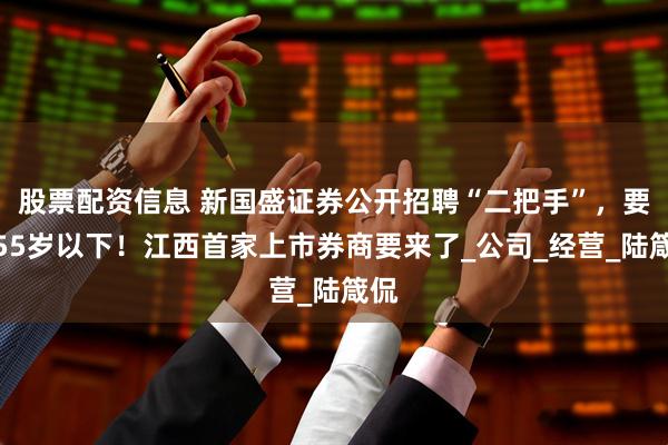 股票配资信息 新国盛证券公开招聘“二把手”，要求55岁以下！江西首家上市券商要来了_公司_经营_陆箴侃