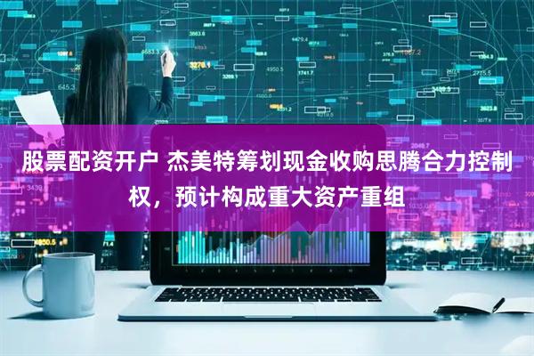 股票配资开户 杰美特筹划现金收购思腾合力控制权，预计构成重大资产重组