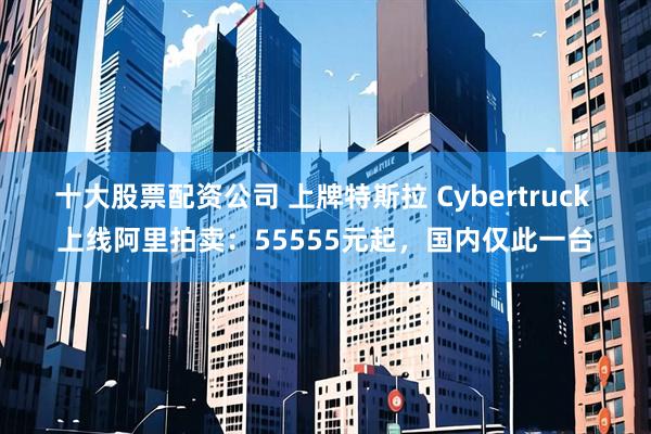 十大股票配资公司 上牌特斯拉 Cybertruck 上线阿里拍卖：55555元起，国内仅此一台