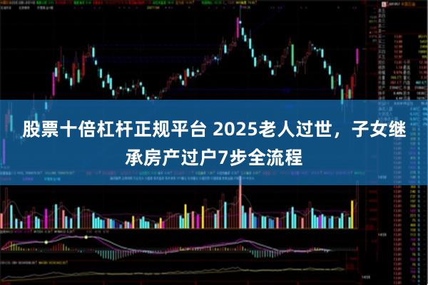 股票十倍杠杆正规平台 2025老人过世，子女继承房产过户7步全流程