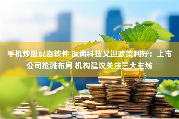 手机炒股配资软件 深海科技又迎政策利好：上市公司抢滩布局 机构建议关注三大主线