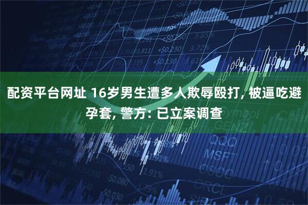 配资平台网址 16岁男生遭多人欺辱殴打, 被逼吃避孕套, 警方: 已立案调查