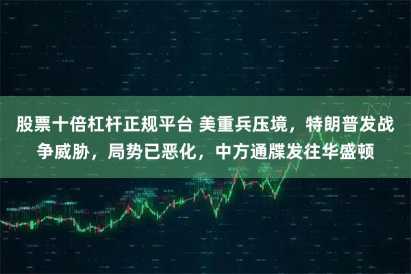 股票十倍杠杆正规平台 美重兵压境，特朗普发战争威胁，局势已恶化，中方通牒发往华盛顿