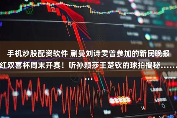 手机炒股配资软件 蒯曼刘诗雯曾参加的新民晚报红双喜杯周末开赛！听孙颖莎王楚钦的球拍揭秘……