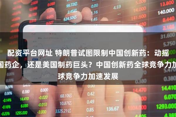 配资平台网址 特朗普试图限制中国创新药：动摇的是中国药企，还是美国制药巨头？中国创新药全球竞争力加速发展