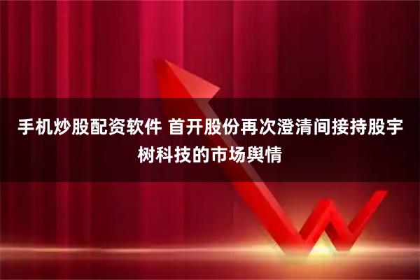手机炒股配资软件 首开股份再次澄清间接持股宇树科技的市场舆情