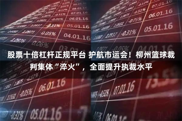 股票十倍杠杆正规平台 护航市运会！柳州篮球裁判集体“淬火”，全面提升执裁水平