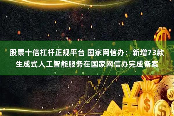 股票十倍杠杆正规平台 国家网信办：新增73款生成式人工智能服务在国家网信办完成备案