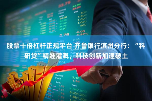 股票十倍杠杆正规平台 齐鲁银行滨州分行：“科研贷”精准灌溉，科技创新加速破土