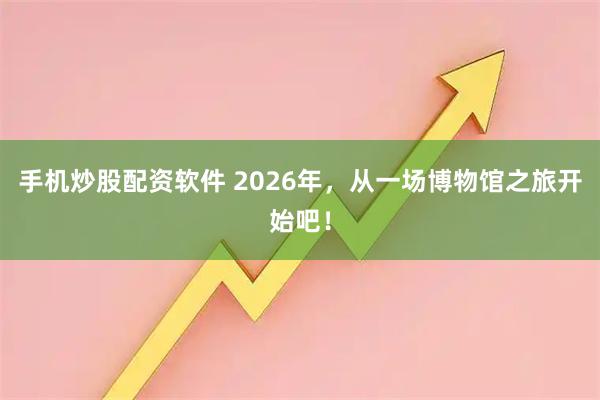 手机炒股配资软件 2026年，从一场博物馆之旅开始吧！