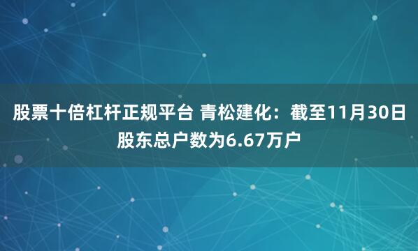 股票十倍杠杆正规平台 青松建化：截至11月30日股东总户数为6.67万户