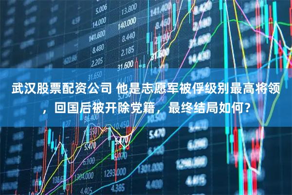 武汉股票配资公司 他是志愿军被俘级别最高将领，回国后被开除党籍，最终结局如何？